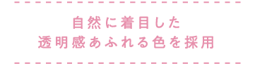 自然に着目した透明感あふれる色を採用